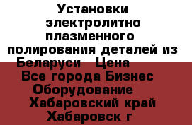 Установки электролитно-плазменного  полирования деталей из Беларуси › Цена ­ 100 - Все города Бизнес » Оборудование   . Хабаровский край,Хабаровск г.